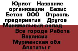 Юрист › Название организации ­ Базис-Бетон, ООО › Отрасль предприятия ­ Другое › Минимальный оклад ­ 25 000 - Все города Работа » Вакансии   . Мурманская обл.,Апатиты г.